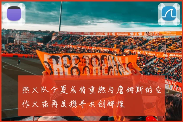 热火队今夏或将重燃与詹姆斯的合作火花再度携手共创辉煌