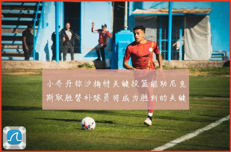 小乔丹称沙梅特关键投篮能助尼克斯取胜替补球员将成为胜利的关键因素