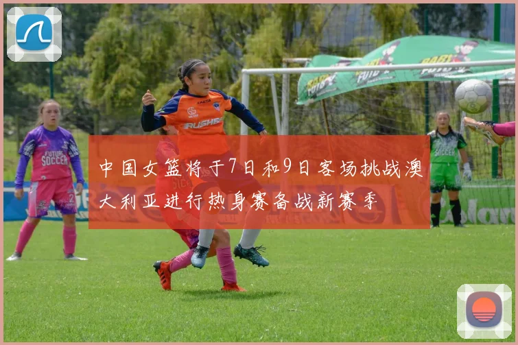 中国女篮将于7日和9日客场挑战澳大利亚进行热身赛备战新赛季