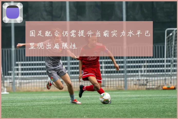 国足配合仍需提升当前实力水平已显现出局限性