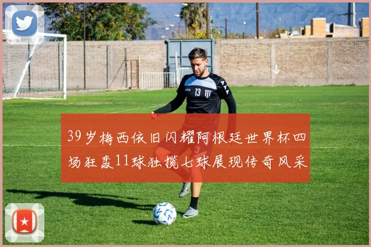 39岁梅西依旧闪耀阿根廷世界杯四场狂轰11球独揽七球展现传奇风采