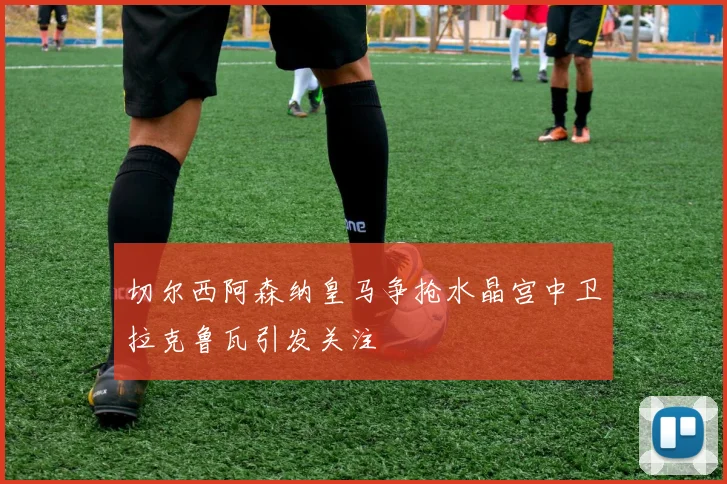 切尔西阿森纳皇马争抢水晶宫中卫拉克鲁瓦引发关注