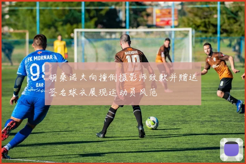 胡桑诺夫向撞倒摄影师致歉并赠送签名球衣展现运动员风范