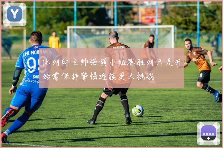 比利时主帅强调小组赛胜利只是开始需保持警惕迎接更大挑战