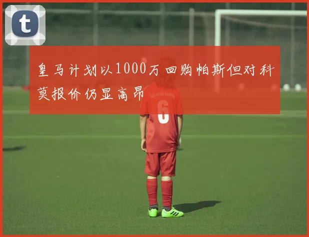 皇马计划以1000万回购帕斯但对科莫报价仍显高昂