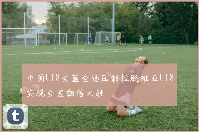 中国U18女篮全场压制拉脱维亚U18实现分差翻倍大胜